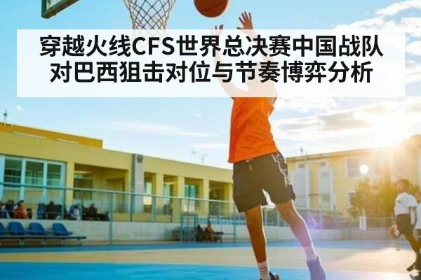穿越火线CFS世界总决赛中国战队对巴西狙击对位与节奏博弈分析